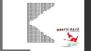 Tropicália
e o
Concretismo
As letras das canções eram
inovadoras, criando jogos de
linguagem, se aproximando da poesia
dos concretistas.
Os diálogos com as obras literárias
como as de Oswald de Andrade ou dos
poetas concretistas elevaram algumas
composições tropicalistas ao status de
poesia.
 