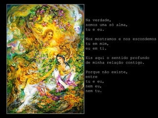 Na verdade,
somos uma só alma,
tu e eu.

Nos mostramos e nos escondemos
tu em mim,
eu em ti.

Eis aqui o sentido profundo
de minha relação contigo.

Porque não existe,
entre
tu e eu,
nem eu,
nem tu.
 