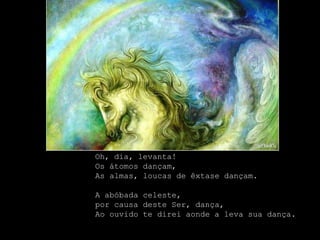 Oh, dia, levanta!
Os átomos dançam,
As almas, loucas de êxtase dançam.

A abóbada celeste,
por causa deste Ser, dança,
Ao ouvido te direi aonde a leva sua dança.
 