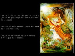 Quero fugir a cem léguas da razão,
Quero da presença do bem e do mal
me liberar.


Detrás do véu existe tanta beleza:
lá está meu ser.


Quero me enamorar de mim mesmo,
ó vós que não sabeis!
 