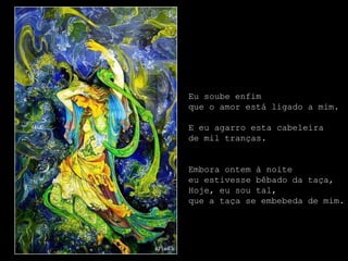 Eu soube enfim
que o amor está ligado a mim.

E eu agarro esta cabeleira
de mil tranças.


Embora ontem à noite
eu estivesse bêbado da taça,
Hoje, eu sou tal,
que a taça se embebeda de mim.
 