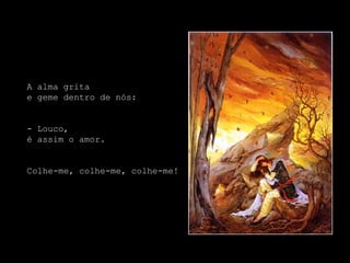 A alma grita
e geme dentro de nós:


- Louco,
é assim o amor.


Colhe-me, colhe-me, colhe-me!
 