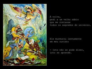 À noite,
pedi a um velho sábio
que me contasse
todos os segredos do universo.




Ele murmurou lentamente
em meu ouvido:


- Isto não se pode dizer,
isto se aprende.
 
