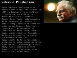 Mahmoud Farshchian
Ostad Mahmoud farshchian é um
moderno pintor iraniano. Nasceu em
1929 em Isfahan e já na infância
indicava que sua vida seria
dedicada à arte e à pintura.
Depois de se formar pela Academia
de Belas Artes, em Isfahan, foi
para a Europa estudar as obras de
artistas ocidentais. Após seu
retorno ao Irã, trabalhou no
Instituto de Belas Artes, mais
tarde transformado em Ministério
de Arte e Cultura, e, na época,
foi nomeado diretor do
Departamento de Artes Nacionais e
professor da Universidade de Belas
Artes de Terã. Mudou-se para Nova
York, vive atualmente em Nova
Jersey, e tem o reconhecimento
mundial por seu trabalho.
 