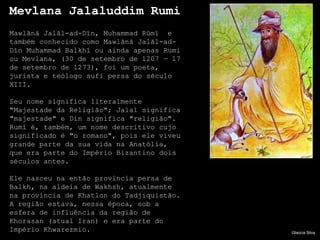 Mevlana Jalaluddim Rumi
Mawlānā Jalāl-ad-Dīn, Muhammad Rūmī e
também conhecido como Mawlānā Jalāl-ad-
Dīn Muhammad Balkhī ou ainda apenas Rumi
ou Mevlana, (30 de setembro de 1207 — 17
de setembro de 1273), foi um poeta,
jurista e teólogo sufi persa do século
XIII.

Seu nome significa literalmente
"Majestade da Religião"; Jalal significa
"majestade" e Din significa "religião".
Rumi é, também, um nome descritivo cujo
significado é "o romano", pois ele viveu
grande parte da sua vida na Anatólia,
que era parte do Império Bizantino dois
séculos antes.

Ele nasceu na então província persa de
Balkh, na aldeia de Wakhsh, atualmente
na província de Khatlon do Tadjiquistão.
A região estava, nessa época, sob a
esfera de influência da região de
Khorasan (atual Iran) e era parte do
Império Khwarezmio.                        Glaúcia Silva
 