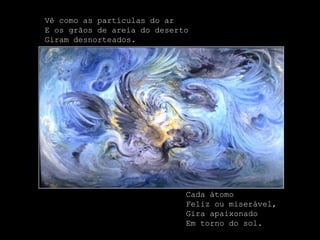 Vê como as partículas do ar
E os grãos de areia do deserto
Giram desnorteados.




                             Cada átomo
                             Feliz ou miserável,
                             Gira apaixonado
                             Em torno do sol.
 