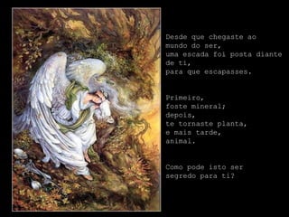 Desde que chegaste ao
mundo do ser,
uma escada foi posta diante
de ti,
para que escapasses.


Primeiro,
foste mineral;
depois,
te tornaste planta,
e mais tarde,
animal.


Como pode isto ser
segredo para ti?
 