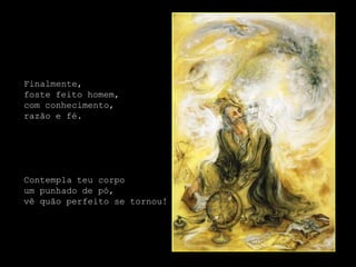 Finalmente,
foste feito homem,
com conhecimento,
razão e fé.




Contempla teu corpo
um punhado de pó,
vê quão perfeito se tornou!
 