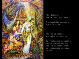 Não durmas,
senta com teus pares.

A escuridão oculta a
água da vida.



Não te apresses,
vasculha o escuro.

Os viajantes noturnos
estão plenos de luz;
não te afastes pois
da companhia de teus
pares.
 