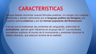 Aunque desean encontrar nuevas fórmulas poéticas, no rompen con nuestras
tradiciones y sienten admiración por el lenguaje poético de Góngora, por
nuestros autoresclásicos y por las formas populares del Romancero.
A la par que lo tradicional, las corrientes de vanguardia, sobre todo el
surrealismo, ejercen gran influencia en el grupo del 27. Los escritores
surrealistas exploran el mundo de lo inconsciente y pretenden alcanzar la
belleza absoluta, que está por encima de la realidad.
CARACTERISTICAS
 