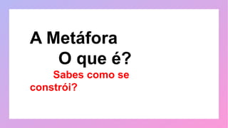A Metáfora
O que é?
Sabes como se
constrói?
 