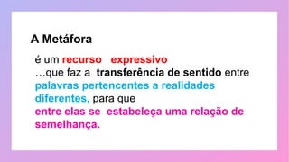 é um recurso expressivo
…que faz a transferência de sentido entre
palavras pertencentes a realidades
diferentes, para que
entre elas se estabeleça uma relação de
semelhança.
A Metáfora
 