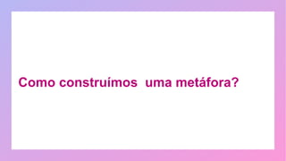 Como construímos uma metáfora?
 