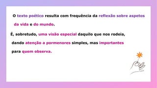 O texto poético resulta com frequência da reflexão sobre aspetos
da vida e do mundo.
É, sobretudo, uma visão especial daquilo que nos rodeia,
dando atenção a pormenores simples, mas importantes
para quem observa.
 