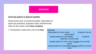 ESCREVER
ESTA PALAVRA É O QUE EU QUERO
Vamos provar que, no mundo da poesia, cada palavra é
aquilo que queremos. Expande o texto, transformando
cada um dos versos numa frase complexa.
1.º Acrescenta a cada verso uma nova frase Exemplo:
Esta palavra é uma nuvem. + A palavra voa na
tarde calma.
Aquela palavra é uma pétala. + A palavra
perfuma a minha alma.
Aquela palavra é uma nuvem porque voa na tarde
calma.
Aquela palavra é uma pétala porque perfuma a minha
alma.
 