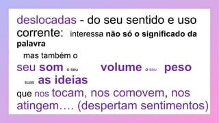 deslocadas - do seu sentido e uso
corrente: interessa não só o significado da
palavra
mas também o
seu som o seu volume o seu peso
suas as ideias
que nos tocam, nos comovem, nos
atingem…. (despertam sentimentos)
 