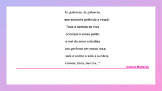 Ai, palavras, ai, palavras,
que estranha potência a vossa!
Todo o sentido da vida
principia à vossa porta;
o mel do amor cristaliza
seu perfume em vossa rosa;
sois o sonho e sois a audácia,
calúnia, fúria, derrota...”
Cecília Meireles
 