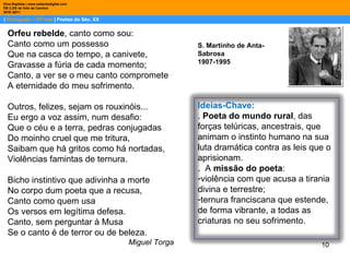 |  Português – 10º ano  | Poetas do Séc. XX Dina Baptista | www.sebentadigital.com EB 2,3/S de Vale de Cambra 2010 /2011 S. Martinho de Anta-Sabrosa 1907-1995 Orfeu rebelde , canto como sou: Canto como um possesso Que na casca do tempo, a canivete, Gravasse a fúria de cada momento; Canto, a ver se o meu canto compromete A eternidade do meu sofrimento. Outros, felizes, sejam os rouxinóis... Eu ergo a voz assim, num desafio: Que o céu e a terra, pedras conjugadas Do moinho cruel que me tritura, Saibam que há gritos como há nortadas, Violências famintas de ternura. Bicho instintivo que adivinha a morte No corpo dum poeta que a recusa, Canto como quem usa Os versos em legítima defesa. Canto, sem perguntar à Musa Se o canto é de terror ou de beleza. Miguel Torga Ideias-Chave: .  Poeta do mundo rural , das forças telúricas, ancestrais, que animam o instinto humano na sua luta dramática contra as leis que o aprisionam. .  A  missão do poeta :  violência com que acusa a tirania divina e terrestre; ternura franciscana que estende, de forma vibrante, a todas as criaturas no seu sofrimento.  