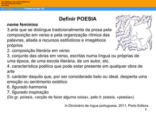|  Português – 10º ano  | Poetas do Séc. XX Dina Baptista | www.sebentadigital.com EB 2,3/S de Vale de Cambra 2010 /2011 Definir POESIA nome feminino arte que se distingue tradicionalmente da prosa pela composição em verso e pela organização rítmica das palavras, aliada a recursos estilísticos e imagéticos próprios  2. composição literária em verso  3. conjunto das obras em verso, escritas numa língua ou próprias de uma época, de uma escola literária, de um autor, etc.  4. característica poética que pode estar presente em qualquer obra de arte  5. carácter daquilo que, por ser considerado belo ou ideal, desperta uma emoção ou sentimento estético  6.  figurado  harmonia  7.  figurado  inspiração  (Do gr. poíesis, «acção de fazer alguma coisa», pelo it. poesia, «poesia») In  Dicionário de íngua portuguesa, 2011, Porto Editora 