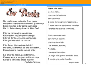 |  Português – 10º ano  | Poetas do Séc. XX Dina Baptista | www.sebentadigital.com EB 2,3/S de Vale de Cambra 2010 /2011 Ser poeta é ser mais alto, é ser maior  Do que os homens! Morder como quem beija!  É ser mendigo e dar como quem seja  Rei do Reino de Aquém e de Além Dor!  É ter de mil desejos o esplendor  E não saber sequer que se deseja!  É ter cá dentro um astro que flameja,  É ter garras e asas de condor!  É ter fome, é ter sede de Infinito!  Por elmo, as manhãs de oiro e de cetim...  É condensar o mundo num só grito!  E é amar-te, assim, perdidamente...  É seres alma, e sangue, e vida em mim  E dizê-lo cantando a toda a gente!  Florbela Espanca Poeta, sim, poeta...  É o meu nome.  Um nome de baptismo  Sem padrinhos...  O nome do meu próprio nascimento...  O nome que ouvi sempre nos caminhos  Por onde me levava o sofrimento...  Poeta, sem mais nada.  Sem nenhum apelido.  Um nome temerário,  Que enfrenta, solitário,  A solidão.  Uma estranha mistura  De praga e de gemido à mesma altura.  O eco de uma surda vibração. Miguel Torga 