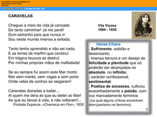 |  Português – 10º ano  | Poetas do Séc. XX Dina Baptista | www.sebentadigital.com EB 2,3/S de Vale de Cambra 2010 /2011 Vila Viçosa 1894 - 1930  CARAVELAS Cheguei a meio da vida já cansada De tanto caminhar! Já me perdi! Dum estranho país que nunca vi Sou neste mundo imenso a exilada. Tanto tenho aprendido e não sei nada. E as torres de marfim que construí Em trágica loucura as destruí Por minhas próprias mãos de malfadada! Se eu sempre fui assim este Mar morto: Mar sem marés, sem vagas e sem porto Onde velas de sonhos se rasgaram! Caravelas doiradas a bailar... Ai quem me dera as que eu deitei ao Mar! As que eu lancei à vida, e não voltaram!... Florbela Espanca, «Charneca em Flor», 1930 Ideias-Chave .  Sofrimento , solidão e desencanto;  . Imensa ternura e um desejo de  felicidade e plenitude  que só poderão ser alcançados no  absoluto , no  infinito ; . carácter confessional,  sentimental ; .  Poetisa de excessos , cultivou exacerbadamente a  paixão , com voz marcadamente feminina (na qual alguns críticos encontram dom-joanismo no feminino).  