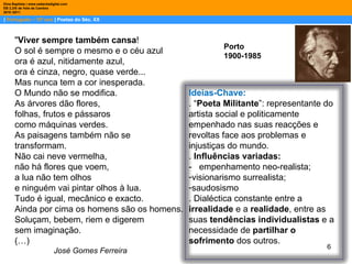 |  Português – 10º ano  | Poetas do Séc. XX Dina Baptista | www.sebentadigital.com EB 2,3/S de Vale de Cambra 2010 /2011 Porto 1900-1985 " Viver sempre também cansa ! O sol é sempre o mesmo e o céu azul ora é azul, nitidamente azul, ora é cinza, negro, quase verde... Mas nunca tem a cor inesperada. O Mundo não se modifica. As árvores dão flores, folhas, frutos e pássaros como máquinas verdes. As paisagens também não se transformam. Não cai neve vermelha, não há flores que voem, a lua não tem olhos e ninguém vai pintar olhos à lua. Tudo é igual, mecânico e exacto. Ainda por cima os homens são os homens. Soluçam, bebem, riem e digerem sem imaginação. (…) José Gomes Ferreira Ideias-Chave: . “ Poeta Militante ”: representante do artista social e politicamente empenhado nas suas reacções e revoltas face aos problemas e injustiças do mundo.  .  Influências variadas: -  empenhamento neo-realista; visionarismo surrealista; saudosismo . Dialéctica constante entre a  irrealidade  e a  realidade , entre as suas  tendências individualistas  e a necessidade de  partilhar o sofrimento  dos outros.  