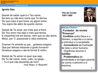 |  Português – 10º ano  | Poetas do Séc. XX Dina Baptista | www.sebentadigital.com EB 2,3/S de Vale de Cambra 2010 /2011 Vila do Conde 1901-1969 Ignoto Deo  Desisti de saber qual é o Teu nome,  Se tens ou não tens nome que Te demos,  Ou que rosto é que toma, se algum tome,  Teu sopro tão além de quanto vemos.  Desisti de Te amar, por mais que a fome  Do Teu amor nos seja o mais que temos,  E empenhei-me em domar, nem que os não dome,  Meus, por Ti, passionais e vãos extremos.  Chamar-Te amante ou pai... grotesco engano  Que por demais tresanda a gosto humano!  Grotesco engano o dar-te forma! E enfim,  Desisti de Te achar no quer que seja,  De Te dar nome, rosto, culto, ou igreja...  –  Tu é que não desistirás de mim!  José Régio, in 'Biografia'  Ideias-Chave: . Fundador  da revista "Presença" .  Conflitos  entre Deus e o Homem, o espírito e a carne, o indivíduo e a sociedade; .  Consciência  da frustração de todo o amor humano; .  Orgulhoso recurso à  solidão ; .  Problemática  da sinceridade e do logro perante os outros e perante a si mesmos.  