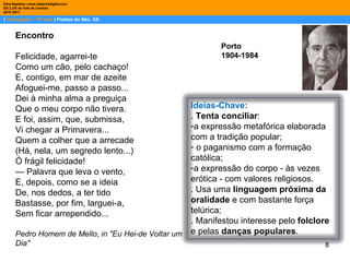 |  Português – 10º ano  | Poetas do Séc. XX Dina Baptista | www.sebentadigital.com EB 2,3/S de Vale de Cambra 2010 /2011 Porto 1904-1984 Encontro  Felicidade, agarrei-te  Como um cão, pelo cachaço!  E, contigo, em mar de azeite  Afoguei-me, passo a passo...  Dei à minha alma a preguiça  Que o meu corpo não tivera.  E foi, assim, que, submissa,  Vi chegar a Primavera...  Quem a colher que a arrecade  (Há, nela, um segredo lento...)  Ó frágil felicidade!  —  Palavra que leva o vento,  E, depois, como se a ideia  De, nos dedos, a ter tido  Bastasse, por fim, larguei-a,  Sem ficar arrependido...  Pedro Homem de Mello, in "Eu Hei-de Voltar um Dia"  Ideias-Chave: .  Tenta conciliar : a expressão metafórica elaborada com a tradição popular; o paganismo com a formação católica; a expressão do corpo - às vezes erótica - com valores religiosos. . Usa uma  linguagem próxima da oralidade  e com bastante força telúrica; . Manifestou interesse pelo  folclore  e pelas  danças populares . 