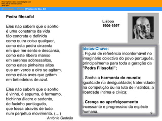 |  Português – 10º ano  | Poetas do Séc. XX Dina Baptista | www.sebentadigital.com EB 2,3/S de Vale de Cambra 2010 /2011 Lisboa 1906-1997 Pedra filosofal Eles não sabem que o sonho é uma constante da vida tão concreta e definida como outra coisa qualquer, como esta pedra cinzenta em que me sento e descanso, como este ribeiro manso em serenos sobressaltos, como estes pinheiros altos que em verde e oiro se agitam, como estas aves que gritam em bebedeiras de azul. Eles não sabem que o sonho é vinho, é espuma, é fermento, bichinho álacre e sedento, de focinho pontiagudo, que fossa através de tudo num perpétuo movimento. (…) António Gedeão Ideias-Chave: . Figura de referência incontornável no imaginário colectivo do povo português, principalmente para toda a geração da  "Pedra Filosofal”; . Sonha a  harmonia do mundo : igualdade na desigualdade; fraternidade na competição ou na luta de instintos; a liberdade íntima e cívica; .  Crença no aperfeiçoamento  incessante e progressivo da espécie humana.  