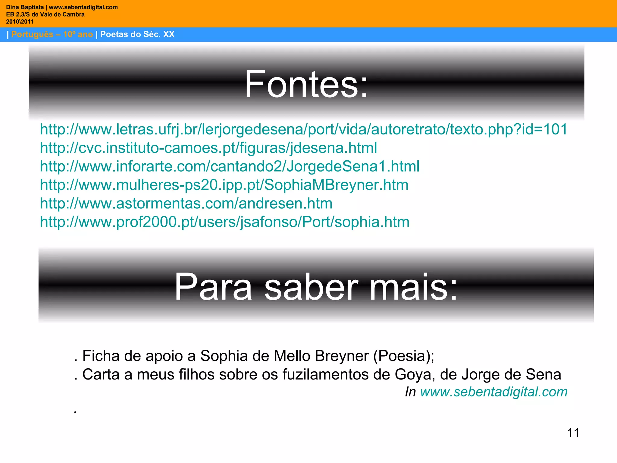 |  Português – 10º ano  | Poetas do Séc. XX Dina Baptista | www.sebentadigital.com EB 2,3/S de Vale de Cambra 2010\2011 Fontes: http://www.letras.ufrj.br/lerjorgedesena/port/vida/autoretrato/texto.php?id=101 http://cvc.instituto-camoes.pt/figuras/jdesena.html http://www.inforarte.com/cantando2/JorgedeSena1.html http://www.mulheres-ps20.ipp.pt/SophiaMBreyner.htm http://www.astormentas.com/andresen.htm http://www.prof2000.pt/users/jsafonso/Port/sophia.htm Para saber mais: . Ficha de apoio a Sophia de Mello Breyner (Poesia); . Carta a meus filhos sobre os fuzilamentos de Goya, de Jorge de Sena In  www.sebentadigital.com .  