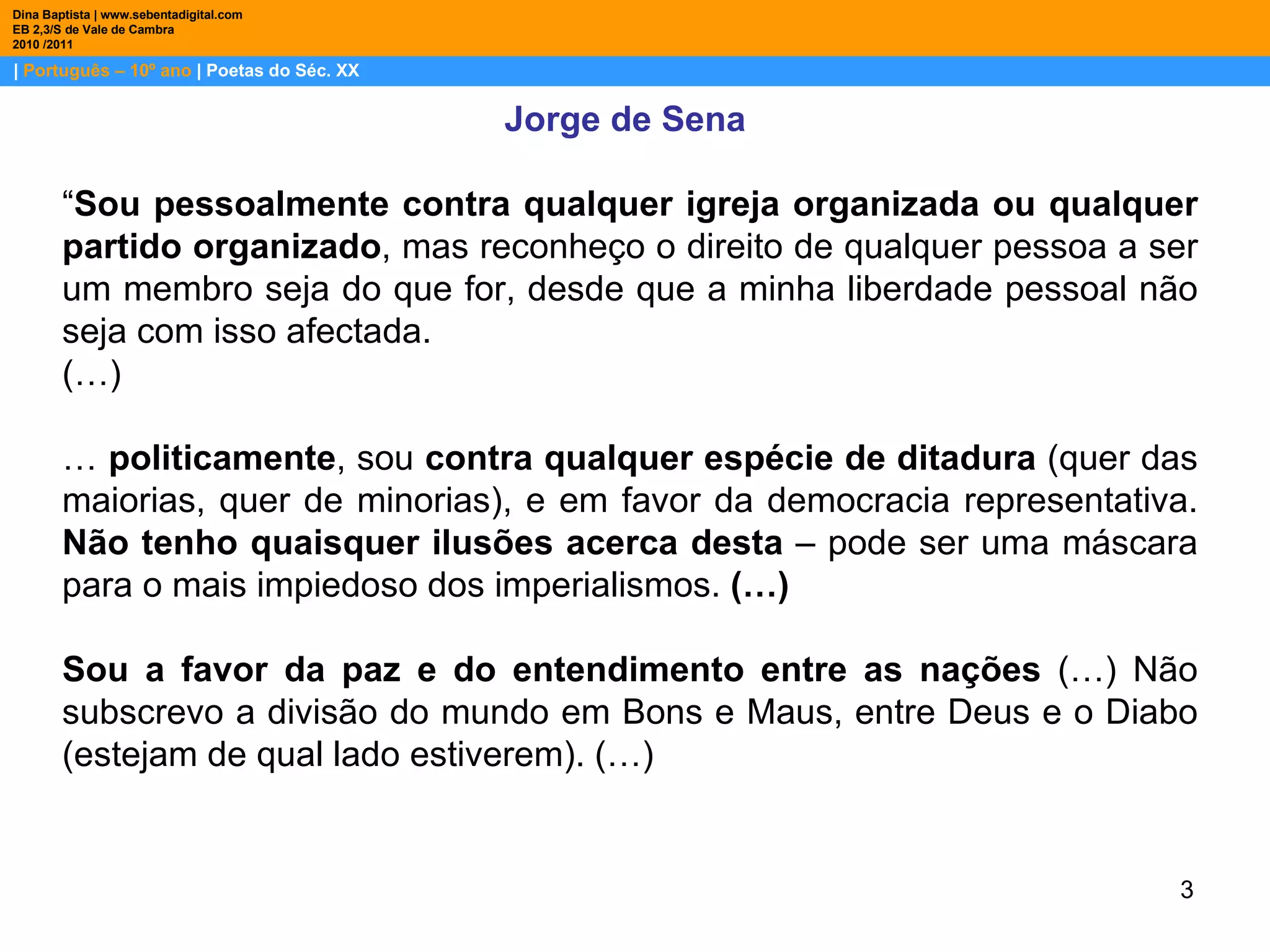 |  Português – 10º ano  | Poetas do Séc. XX Dina Baptista | www.sebentadigital.com EB 2,3/S de Vale de Cambra 2010 /2011 Jorge de Sena  “ Sou pessoalmente contra qualquer igreja organizada ou qualquer partido organizado , mas reconheço o direito de qualquer pessoa a ser um membro seja do que for, desde que a minha liberdade pessoal não seja com isso afectada.  (…) …   politicamente , sou  contra qualquer espécie de ditadura  (quer das maiorias, quer de minorias), e em favor da democracia representativa.  Não tenho quaisquer ilusões acerca desta  – pode ser uma máscara para o mais impiedoso dos imperialismos.  (…)  Sou a favor da paz e do entendimento entre as nações  (…)   Não subscrevo a divisão do mundo em Bons e Maus, entre Deus e o Diabo (estejam de qual lado estiverem). (…) 