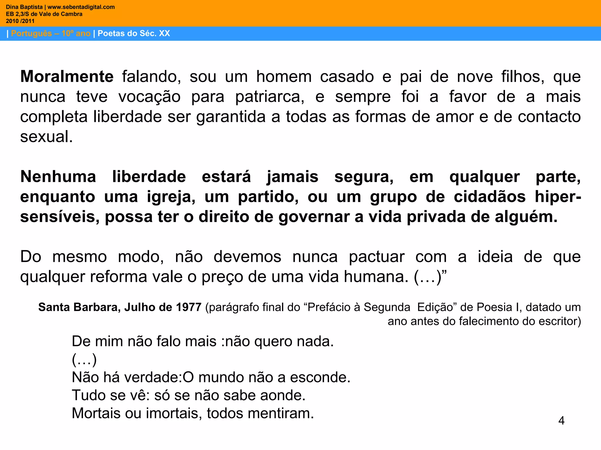 |  Português – 10º ano  | Poetas do Séc. XX Dina Baptista | www.sebentadigital.com EB 2,3/S de Vale de Cambra 2010 /2011 Moralmente  falando, sou um homem casado e pai de nove filhos, que nunca teve vocação para patriarca, e sempre foi a favor de a mais completa liberdade ser garantida a todas as formas de amor e de contacto sexual.  Nenhuma liberdade estará jamais segura, em qualquer parte, enquanto uma igreja, um partido, ou um grupo de cidadãos hiper-sensíveis, possa ter o direito de governar a vida privada de alguém.   Do mesmo modo, não devemos nunca pactuar com a ideia de que qualquer reforma vale o preço de uma vida humana. (…)” Santa Barbara, Julho de 1977  (parágrafo final do “Prefácio à Segunda  Edição” de Poesia I, datado um ano antes do falecimento do escritor) De mim não falo mais :não quero nada. (…) Não há verdade:O mundo não a esconde.  Tudo se vê: só se não sabe aonde.  Mortais ou imortais, todos mentiram.   