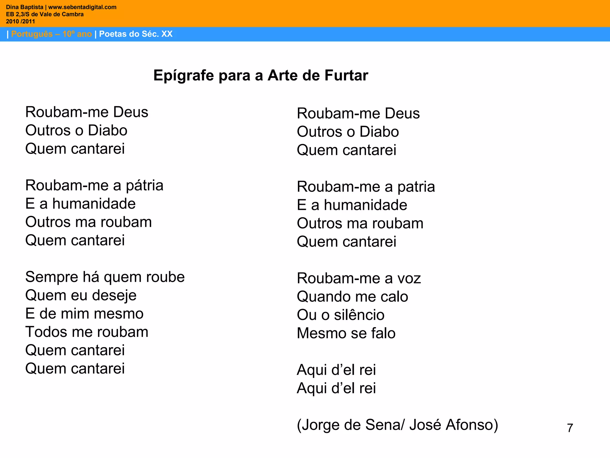 |  Português – 10º ano  | Poetas do Séc. XX Dina Baptista | www.sebentadigital.com EB 2,3/S de Vale de Cambra 2010 /2011 Epígrafe para a Arte de Furtar  Roubam-me Deus  Outros o Diabo  Quem cantarei  Roubam-me a pátria  E a humanidade  Outros ma roubam  Quem cantarei  Sempre há quem roube  Quem eu deseje  E de mim mesmo  Todos me roubam  Quem cantarei  Quem cantarei  Roubam-me Deus  Outros o Diabo  Quem cantarei  Roubam-me a patria  E a humanidade  Outros ma roubam  Quem cantarei  Roubam-me a voz  Quando me calo  Ou o silêncio  Mesmo se falo  Aqui d’el rei  Aqui d’el rei  (Jorge de Sena/ José Afonso)  