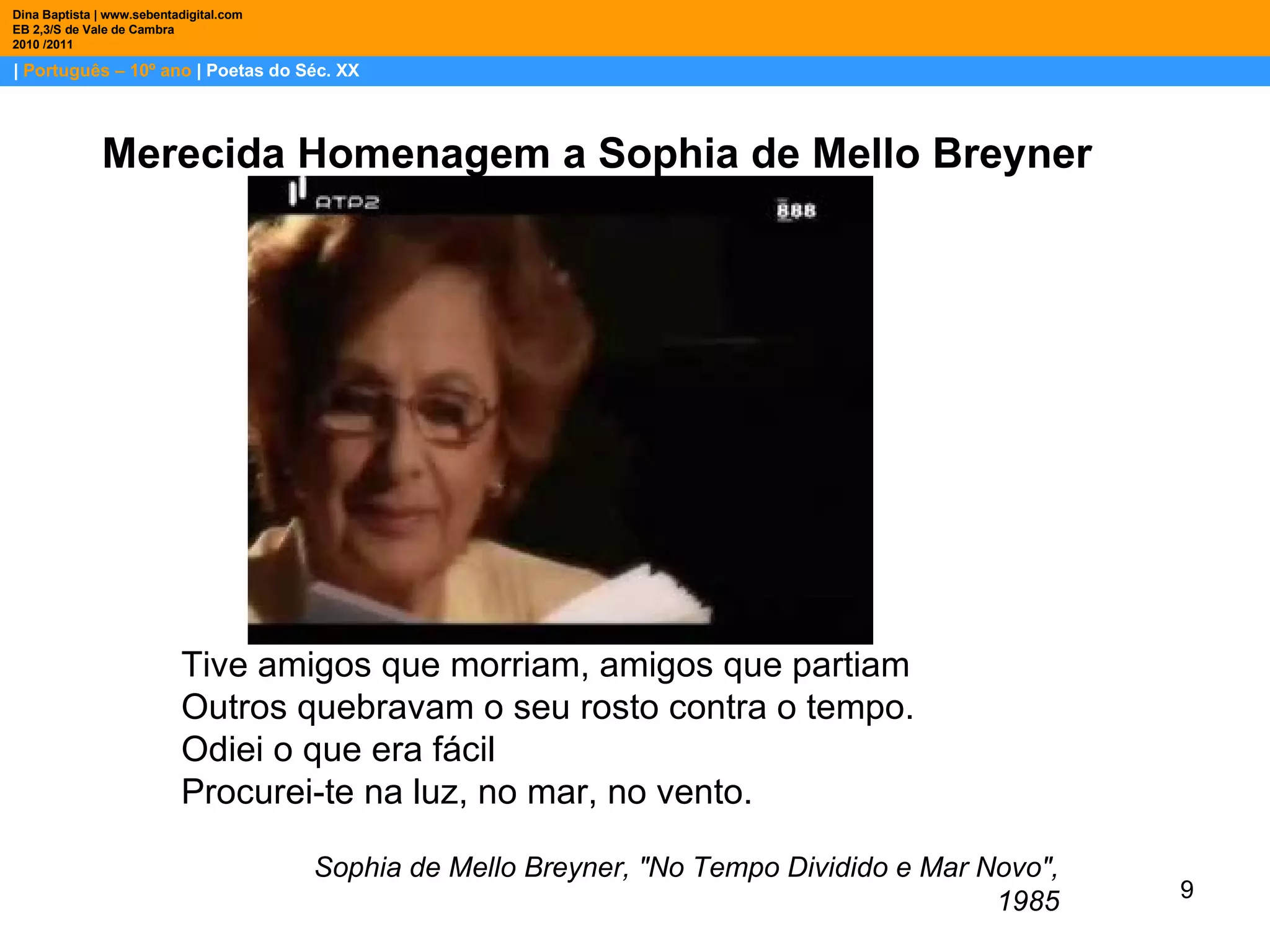 |  Português – 10º ano  | Poetas do Séc. XX Dina Baptista | www.sebentadigital.com EB 2,3/S de Vale de Cambra 2010 /2011 Merecida Homenagem a Sophia de Mello Breyner Tive amigos que morriam, amigos que partiam Outros quebravam o seu rosto contra o tempo. Odiei o que era fácil Procurei-te na luz, no mar, no vento. Sophia de Mello Breyner, "No Tempo Dividido e Mar Novo", 1985 