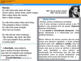 |  Português – 10º ano  | Poetas do Séc. XX Dina Baptista | www.sebentadigital.com EB 2,3/S de Vale de Cambra 2010 /2011 1901- Rio de Janeiro, Brasil  1964 – Rio de Janeiro  Retrato Eu não tinha este rosto de hoje, Assim calmo, assim triste, assim magro, Nem estes olhos tão vazios, Nem o lábio amargo. Eu não tinha estas mãos sem força Tão paradas e frias e mortas; Eu não tinha este coração Que nem se mostra. Eu não dei por esta mudança, Tão simples, tão certa, tão fácil: - Em que espelho ficou perdida A minha face? Ideias-Chave .  Poetisa, pintora, professora e jornalista;  . Aos 9 anos começa a escreve poesia e aos 18 publica o seu primeiro livro de poesia :  Espectro  (poemas simbolistas); . A sua  poesia é considerada atemporal :  trata temas atemporais e é influenciada por várias estéticas literárias.  Minha infância de menina sozinha deu-me duas coisas que parecem negativas, e foram sempre positivas para mim:  silêncio e solidão . Essa foi sempre a área de minha vida.(…) Mais tarde, foi nessa área que os livros se abriram e deixaram sair suas realidades e seus sonhos, em combinação tão harmoniosa que até hoje não compreendo como se possa estabelecer uma separação entre esses dois tempos de vida, unidos como os fios de um pano. "... Liberdade , essa palavra que o sonho humano alimenta que não há ninguém que explique e ninguém que não entenda..." ( Cecília Meireles ,  Romanceiro da Inconfidência) 