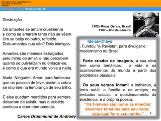 |  Português – 10º ano  | Poetas do Séc. XX Dina Baptista | www.sebentadigital.com EB 2,3/S de Vale de Cambra 2010 /2011 1902- Minas Gerais, Brasil  1987 – Rio de Janeiro  Destruição Os amantes se amam cruelmente  e como se amarem tanto não se vêem.  Um se beija no outro, refletido.  Dois amantes que são? Dois inimigos.  Amantes são meninos estragados  pelo mimo de amar: e não percebem  quanto se pulverizam no enlaçar-se,  e como o que era mundo volve a nada.  Nada. Ninguém. Amor, puro fantasma  que os passeia de leve, assim a cobra  se imprime na lembrança de seu trilho.  E eles quedam mordidos para sempre.  deixaram de existir, mas o existido  continua a doer eternamente.  Carlos Drummond de Andrade Ideias-Chave . Fundou "A Revista", para divulgar o modernismo no Brasil.  .  Forte criador de imagens , a sua obra tem como temáticas:  a vida e os acontecimentos do mundo a partir dos problemas pessoais; .  Os seus versos focam:  o indivíduo, a terra natal, a família e os amigos, os embates sociais, o questionamento da existência, e a própria poesia.  “ Os homens são como as moedas; devemos tomá-los pelo seu valor,  seja qual for o seu cunho.” 