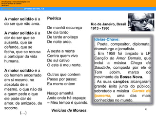 |  Português – 10º ano  | Poetas do Séc. XX Dina Baptista | www.sebentadigital.com EB 2,3/S de Vale de Cambra 2010 /2011 Vinícius de Moraes A maior solidão  é a do ser que não ama.  A maior solidão  é a dor do ser que se ausenta, que se defende, que se fecha, que se recusa a participar da vida humana. A maior solidão  é a do homem encerrado em si mesmo, no absoluto de si mesmo, o que não dá a quem pede o que ele pode dar de amor, de amizade, de socorro. (…) Rio de Janeiro, Brasil 1913 - 1980 Poética De manhã escureço De dia tardo De tarde anoiteço De noite ardo. A oeste a morte Contra quem vivo Do sul cativo O este é meu norte. Outros que contem Passo por passo: Eu morro ontem Nasço amanhã Ando onde há espaço: –  Meu tempo é quando. Ideias-Chave: . Poeta, compositor, diplomata, dramaturgo e jornalista.  .  Em 1958 foi lançado o LP  Canção do Amor Demais , que inclui a música  Chega de Saudade , composta por ele e Tom Jobim, marco do movimento da  Bossa Nova . . As suas  canções  alcançaram grande êxito junto do público, sobretudo a música  Garota de Ipanema , uma das mais conhecidas no mundo.  