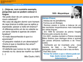 |  Português – 10º ano  | Poetas do Séc. XX Dina Baptista | www.sebentadigital.com EB 2,3/S de Vale de Cambra 2010 /2011 1955 - Moçambique (…)Veja-se, num sumário exemplo, perguntas que se podem colocar à língua:  • Se pode dizer de um careca que tenha couro cabeludo? • No caso de alguém dormir com homem de raça branca é então que se aplica a expressão: passar a noite em branco? • A diferença entre um ás no volante ou um asno volante é apenas de ordem fonética? • O mato desconhecido é que é o anonimato? • O pequeno viaduto é um abreviaduto? • Como é que o mecânico faz amor? Mecanicamente. • O elefante que nunca viu mar, sempre vivendo no rio: devia ter marfim ou riofim? (…) Mia Couto  (1997) Ideias-Chave: . Iniciou-se no jornalismo; . Formou-se em Biologia; . Escreve poesia e contos e trata-se de um dos escritores moçambicanos mais traduzidos em várias línguas; . Em 1999 foi vencedor do prémio Vergílio Ferreira pelo conjunto da obra; . Em 2001, recebeu também o Prémio Literário Mário António (que distingue obras e autores dos países africanos lusófonos e de Timor-Leste); . Conhecido por ter inventado uma  nova maneira de falar – ou "falinventar" – português, que continua a ser o seu ex-libris. . Para Mia couto: “ O mar foi ontem o que o idioma pode ser hoje, basta vencer alguns  Adamastores.” 