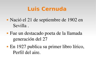 Luis Cernuda 
 Nació el 21 de septiembre de 1902 en 
Sevilla . 
 Fue un destacado poeta de la llamada 
generación del 27 
 En 1927 publica su primer libro lírico, 
Perfil del aire. 
 