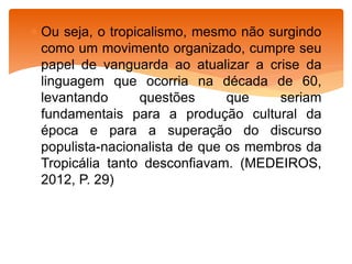  Ou seja, o tropicalismo, mesmo não surgindo
como um movimento organizado, cumpre seu
papel de vanguarda ao atualizar a crise da
linguagem que ocorria na década de 60,
levantando questões que seriam
fundamentais para a produção cultural da
época e para a superação do discurso
populista-nacionalista de que os membros da
Tropicália tanto desconfiavam. (MEDEIROS,
2012, P. 29)
 