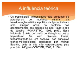  Os tropicalistas, influenciados pela produção de
paradigmas de mudança cultural, da
transformação estética e politica da época, indicam
uma situação nova, no contexto dos
acontecimentos das cidades de São Paulo e Rio
de Janeiro (FAVARETTO, 1996, p.99). Essa
influência é feita por meio do dialogismo que o
tropicalismo faz com diversas fontes,
fundamentando-se, em especial, nos princípios
teórico-metodológicos esboçados por Mikhail
Bakhtin, onde a vida são caracterizados pelo
principio dialógico.(CONTIER, 2003, P. 136)
A influência teórica
 