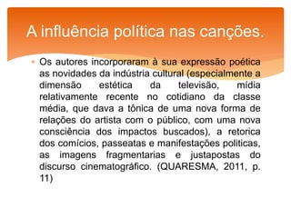  Os autores incorporaram à sua expressão poética
as novidades da indústria cultural (especialmente a
dimensão estética da televisão, mídia
relativamente recente no cotidiano da classe
média, que dava a tônica de uma nova forma de
relações do artista com o público, com uma nova
consciência dos impactos buscados), a retorica
dos comícios, passeatas e manifestações politicas,
as imagens fragmentarias e justapostas do
discurso cinematográfico. (QUARESMA, 2011, p.
11)
A influência política nas canções.
 