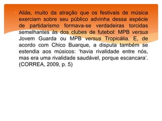  Aliás, muito da atração que os festivais de música
exerciam sobre seu público advinha dessa espécie
de partidarismo formava-se verdadeiras torcidas
semelhantes às dos clubes de futebol: MPB versus
Jovem Guarda ou MPB versus Tropicália. E, de
acordo com Chico Buarque, a disputa também se
estendia aos músicos: ‘havia rivalidade entre nós,
mas era uma rivalidade saudável, porque escancara’.
(CORREA, 2009, p. 5)
 
