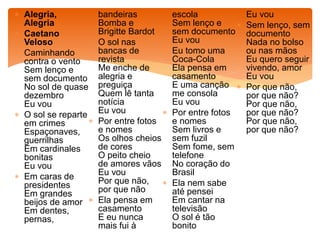  Alegria,
Alegria
 Caetano
Veloso
 Caminhando
contra o vento
Sem lenço e
sem documento
No sol de quase
dezembro
Eu vou
 O sol se reparte
em crimes
Espaçonaves,
guerrilhas
Em cardinales
bonitas
Eu vou
 Em caras de
presidentes
Em grandes
beijos de amor
Em dentes,
pernas,
bandeiras
Bomba e
Brigitte Bardot
 O sol nas
bancas de
revista
Me enche de
alegria e
preguiça
Quem lê tanta
notícia
Eu vou
 Por entre fotos
e nomes
Os olhos cheios
de cores
O peito cheio
de amores vãos
Eu vou
Por que não,
por que não
 Ela pensa em
casamento
E eu nunca
mais fui à
escola
Sem lenço e
sem documento
Eu vou
 Eu tomo uma
Coca-Cola
Ela pensa em
casamento
E uma canção
me consola
Eu vou
 Por entre fotos
e nomes
Sem livros e
sem fuzil
Sem fome, sem
telefone
No coração do
Brasil
 Ela nem sabe
até pensei
Em cantar na
televisão
O sol é tão
bonito
Eu vou
 Sem lenço, sem
documento
Nada no bolso
ou nas mãos
Eu quero seguir
vivendo, amor
Eu vou
 Por que não,
por que não?
Por que não,
por que não?
Por que não,
por que não?
 