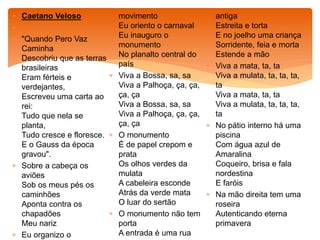  Caetano Veloso

 "Quando Pero Vaz
Caminha
Descobriu que as terras
brasileiras
Eram férteis e
verdejantes,
Escreveu uma carta ao
rei:
Tudo que nela se
planta,
Tudo cresce e floresce.
E o Gauss da época
gravou".
 Sobre a cabeça os
aviões
Sob os meus pés os
caminhões
Aponta contra os
chapadões
Meu nariz
 Eu organizo o
movimento
Eu oriento o carnaval
Eu inauguro o
monumento
No planalto central do
país
 Viva a Bossa, sa, sa
Viva a Palhoça, ça, ça,
ça, ça
Viva a Bossa, sa, sa
Viva a Palhoça, ça, ça,
ça, ça
 O monumento
É de papel crepom e
prata
Os olhos verdes da
mulata
A cabeleira esconde
Atrás da verde mata
O luar do sertão
 O monumento não tem
porta
A entrada é uma rua
antiga
Estreita e torta
E no joelho uma criança
Sorridente, feia e morta
Estende a mão
 Viva a mata, ta, ta
Viva a mulata, ta, ta, ta,
ta
Viva a mata, ta, ta
Viva a mulata, ta, ta, ta,
ta
 No pátio interno há uma
piscina
Com água azul de
Amaralina
Coqueiro, brisa e fala
nordestina
E faróis
 Na mão direita tem uma
roseira
Autenticando eterna
primavera
 