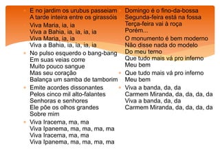  E no jardim os urubus passeiam
A tarde inteira entre os girassóis
 Viva Maria, ia, ia
Viva a Bahia, ia, ia, ia, ia
Viva Maria, ia, ia
Viva a Bahia, ia, ia, ia, ia
 No pulso esquerdo o bang-bang
Em suas veias corre
Muito pouco sangue
Mas seu coração
Balança um samba de tamborim
 Emite acordes dissonantes
Pelos cinco mil alto-falantes
Senhoras e senhores
Ele põe os olhos grandes
Sobre mim
 Viva Iracema, ma, ma
Viva Ipanema, ma, ma, ma, ma
Viva Iracema, ma, ma
Viva Ipanema, ma, ma, ma, ma
 Domingo é o fino-da-bossa
Segunda-feira está na fossa
Terça-feira vai à roça
Porém...
 O monumento é bem moderno
Não disse nada do modelo
Do meu terno
Que tudo mais vá pro inferno
Meu bem
 Que tudo mais vá pro inferno
Meu bem
 Viva a banda, da, da
Carmem Miranda, da, da, da, da
Viva a banda, da, da
Carmem Miranda, da, da, da, da
 