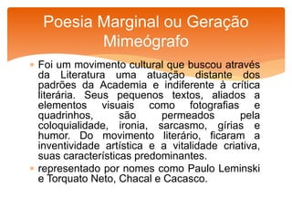  Foi um movimento cultural que buscou através
da Literatura uma atuação distante dos
padrões da Academia e indiferente à crítica
literária. Seus pequenos textos, aliados a
elementos visuais como fotografias e
quadrinhos, são permeados pela
coloquialidade, ironia, sarcasmo, gírias e
humor. Do movimento literário, ficaram a
inventividade artística e a vitalidade criativa,
suas características predominantes.
 representado por nomes como Paulo Leminski
e Torquato Neto, Chacal e Cacasco.
Poesia Marginal ou Geração
Mimeógrafo
 