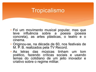  Foi um movimento musical popular, mas que
teve influência sobre a poesia (poesia
concreta), as artes plásticas, o teatro e o
cinema.
 Originou-se, na década de 60, nos festivais de
M. P. B. realizados pela TV Record.
 As letras das músicas tinham um tom
poético, fazendo críticas sociais e usando
temas do cotidiano de um jeito inovador e
criativo sobre o regime militar.
Tropicalismo
 
