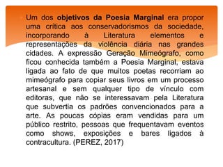  Um dos objetivos da Poesia Marginal era propor
uma crítica aos conservadorismos da sociedade,
incorporando à Literatura elementos e
representações da violência diária nas grandes
cidades. A expressão Geração Mimeógrafo, como
ficou conhecida também a Poesia Marginal, estava
ligada ao fato de que muitos poetas recorriam ao
mimeógrafo para copiar seus livros em um processo
artesanal e sem qualquer tipo de vínculo com
editoras, que não se interessavam pela Literatura
que subvertia os padrões convencionados para a
arte. As poucas cópias eram vendidas para um
público restrito, pessoas que frequentavam eventos
como shows, exposições e bares ligados à
contracultura. (PEREZ, 2017)
 