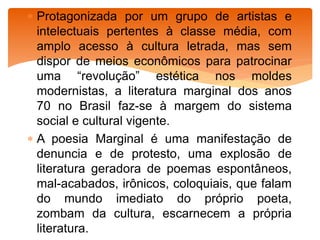  Protagonizada por um grupo de artistas e
intelectuais pertentes à classe média, com
amplo acesso à cultura letrada, mas sem
dispor de meios econômicos para patrocinar
uma “revolução” estética nos moldes
modernistas, a literatura marginal dos anos
70 no Brasil faz-se à margem do sistema
social e cultural vigente.
 A poesia Marginal é uma manifestação de
denuncia e de protesto, uma explosão de
literatura geradora de poemas espontâneos,
mal-acabados, irônicos, coloquiais, que falam
do mundo imediato do próprio poeta,
zombam da cultura, escarnecem a própria
literatura.
 